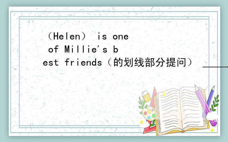 （Helen） is one of Millie's best friends（的划线部分提问） ___________
