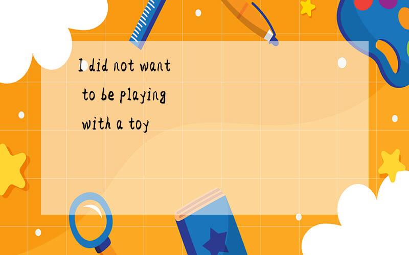 I did not want to be playing with a toy