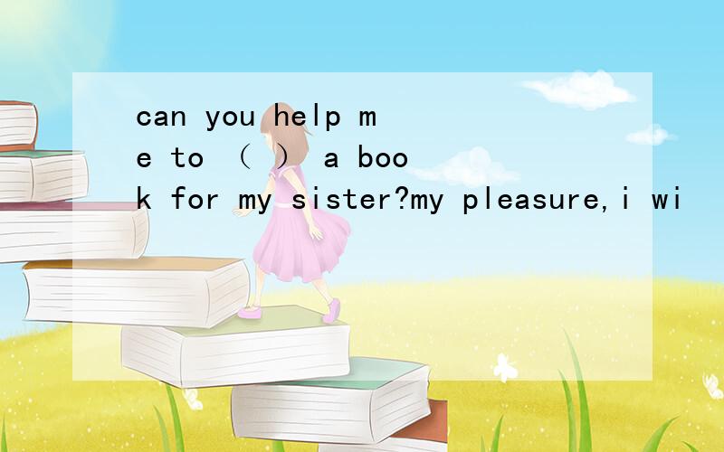 can you help me to （ ） a book for my sister?my pleasure,i wi