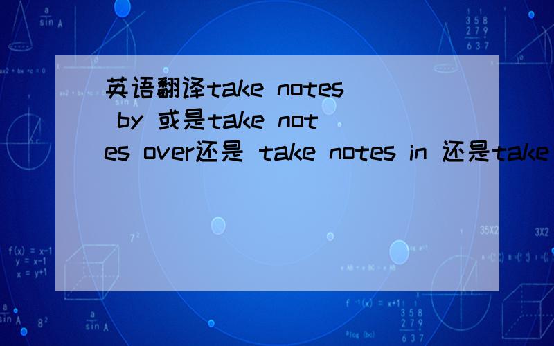 英语翻译take notes by 或是take notes over还是 take notes in 还是take n