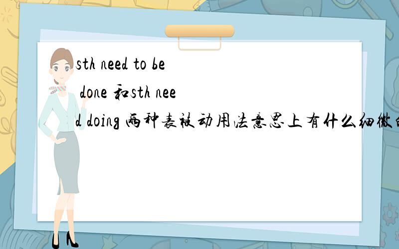 sth need to be done 和sth need doing 两种表被动用法意思上有什么细微的差别