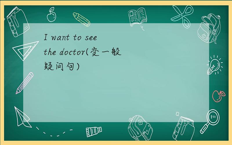 I want to see the doctor(变一般疑问句)