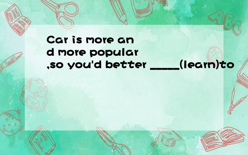 Car is more and more popular,so you'd better _____(learn)to