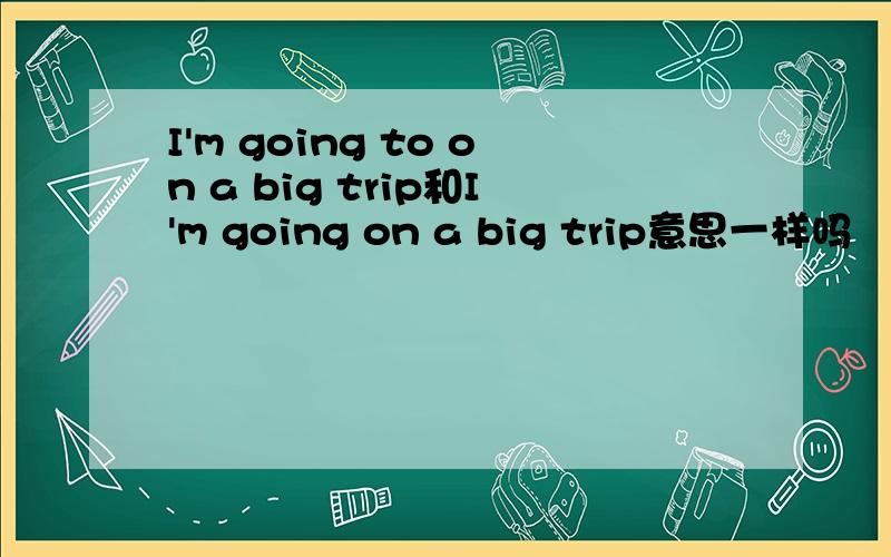 I'm going to on a big trip和I'm going on a big trip意思一样吗