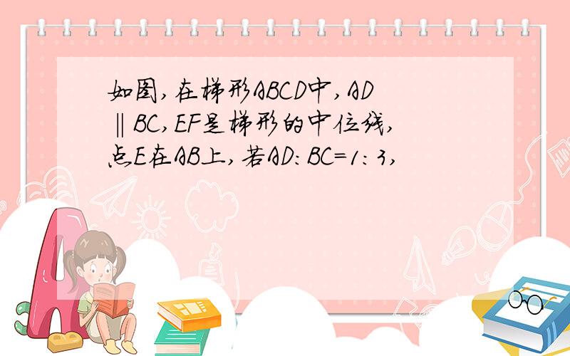 如图,在梯形ABCD中,AD‖BC,EF是梯形的中位线,点E在AB上,若AD:BC=1:3,