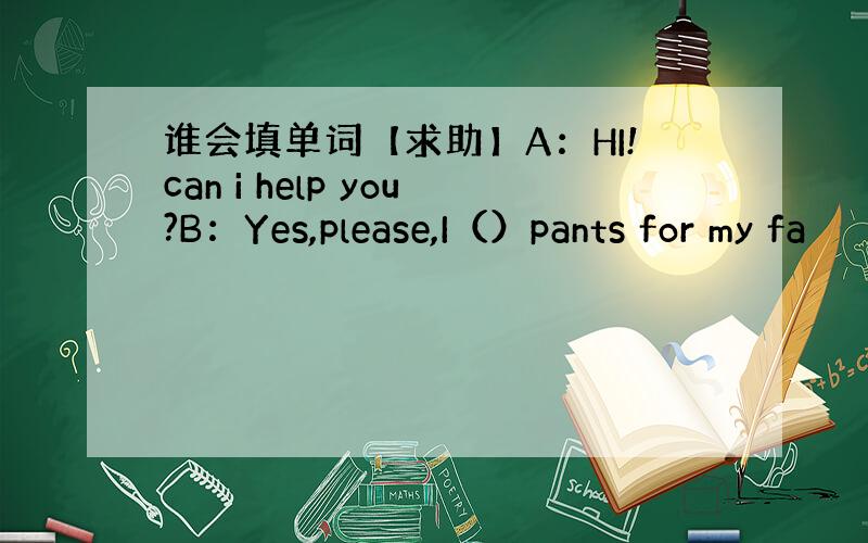 谁会填单词【求助】A：HI!can i help you?B：Yes,please,I（）pants for my fa