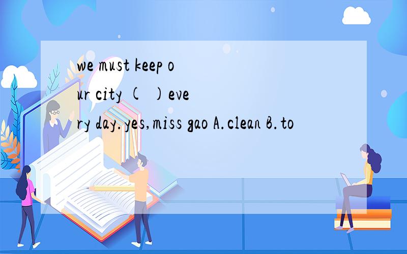 we must keep our city ( )every day.yes,miss gao A.clean B.to
