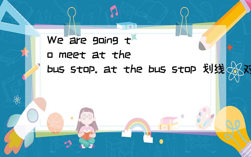 We are going to meet at the bus stop. at the bus stop 划线 （对划