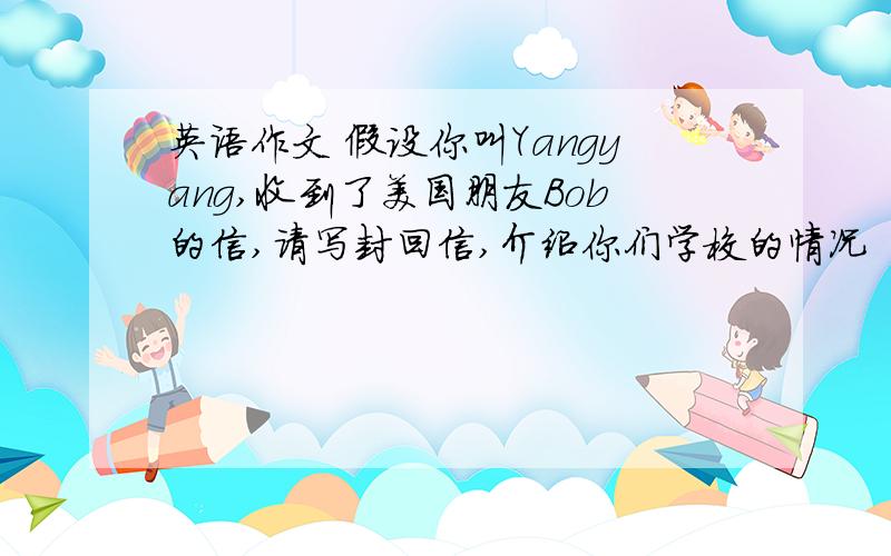 英语作文 假设你叫Yangyang,收到了美国朋友Bob的信,请写封回信,介绍你们学校的情况