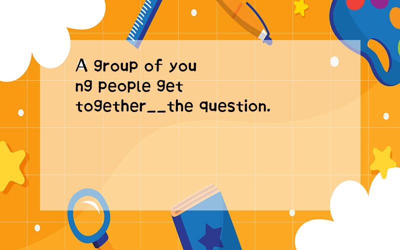 A group of young people get together__the question.