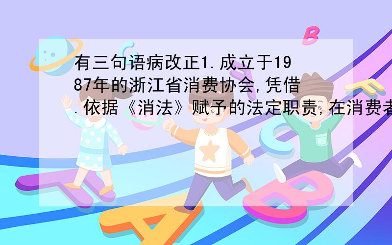 有三句语病改正1.成立于1987年的浙江省消费协会,凭借.依据《消法》赋予的法定职责,在消费者权益保护方面做了大量的工作