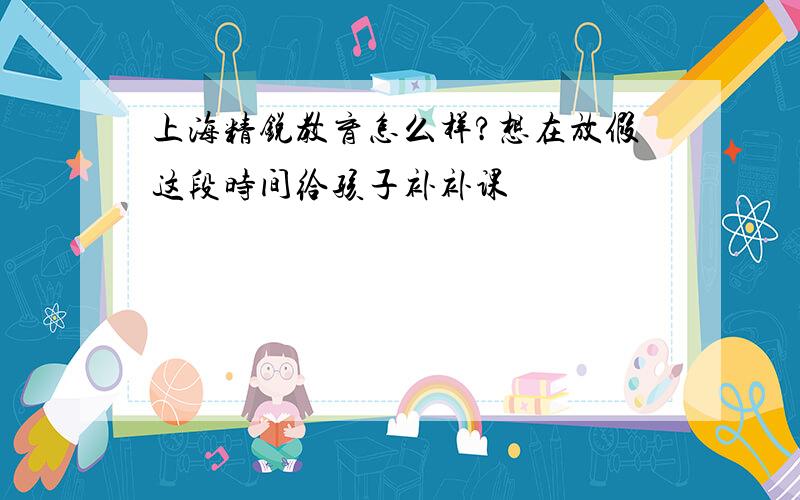 上海精锐教育怎么样?想在放假这段时间给孩子补补课
