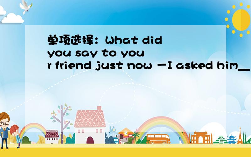 单项选择：What did you say to your friend just now －I asked him__