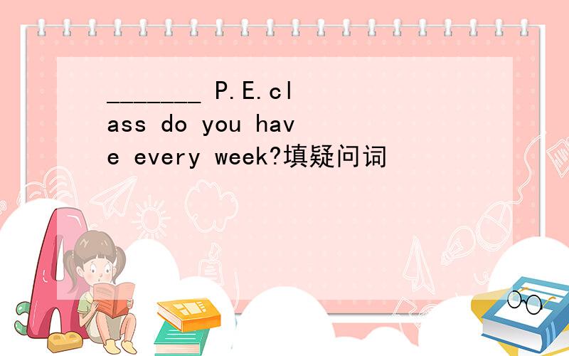 _______ P.E.class do you have every week?填疑问词