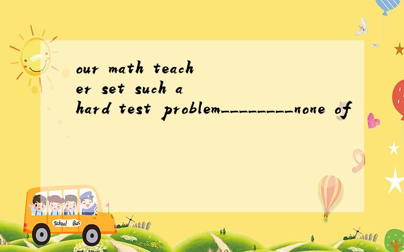 our math teacher set such a hard test problem________none of