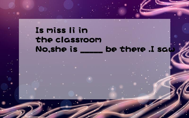 Is miss li in the classroom No,she is _____ be there .I saw