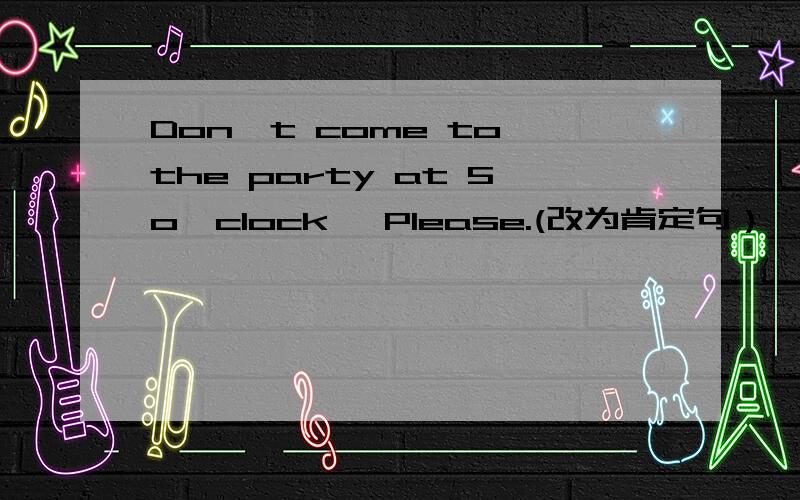 Don't come to the party at 5o'clock ,Please.(改为肯定句）