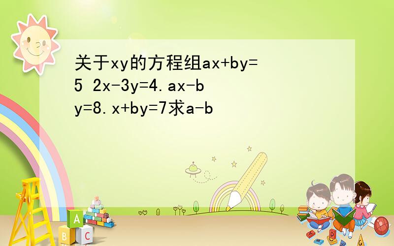 关于xy的方程组ax+by=5 2x-3y=4.ax-by=8.x+by=7求a-b