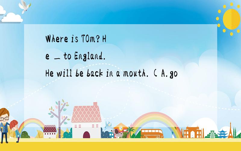 Where is TOm?He _to England.He will be back in a mouth.(A.go