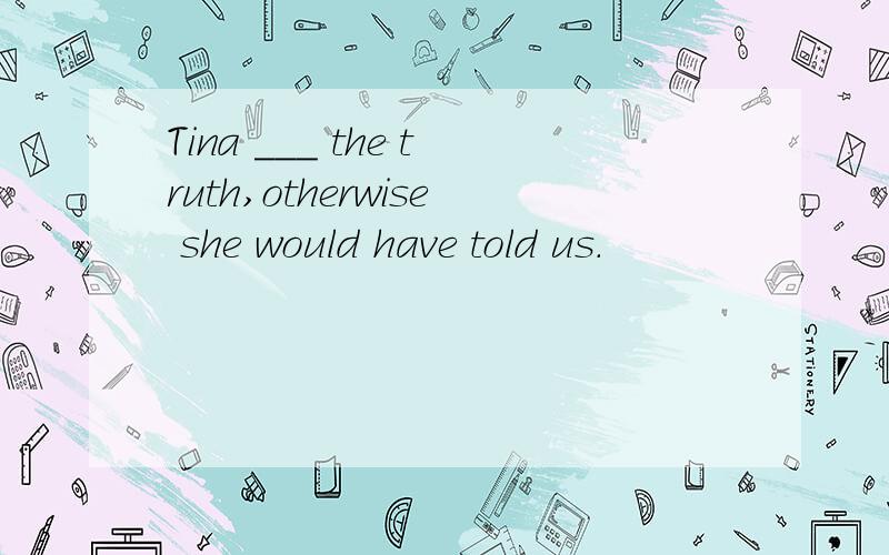 Tina ___ the truth,otherwise she would have told us.