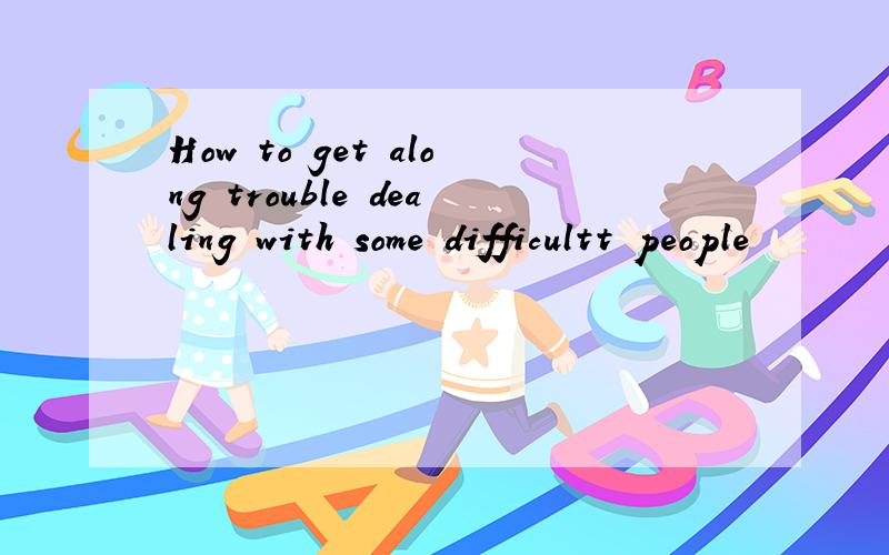 How to get along trouble dealing with some difficultt people
