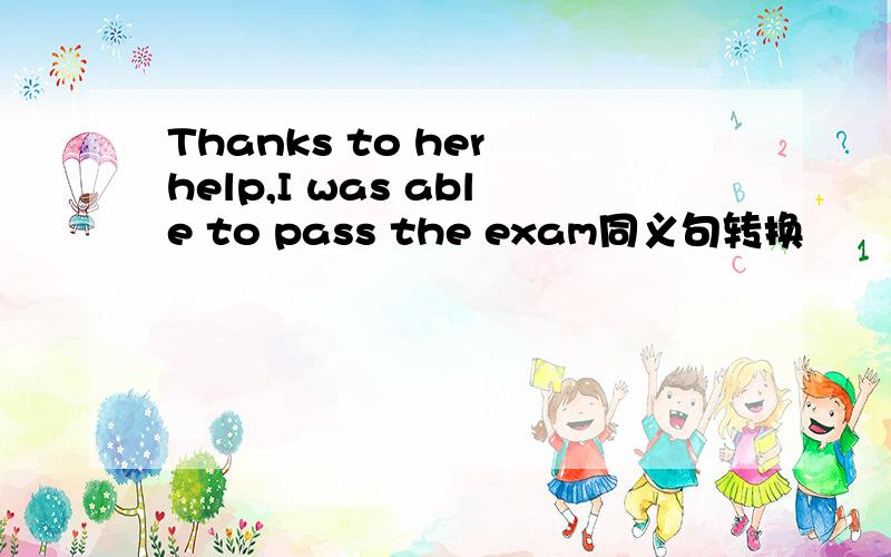 Thanks to her help,I was able to pass the exam同义句转换