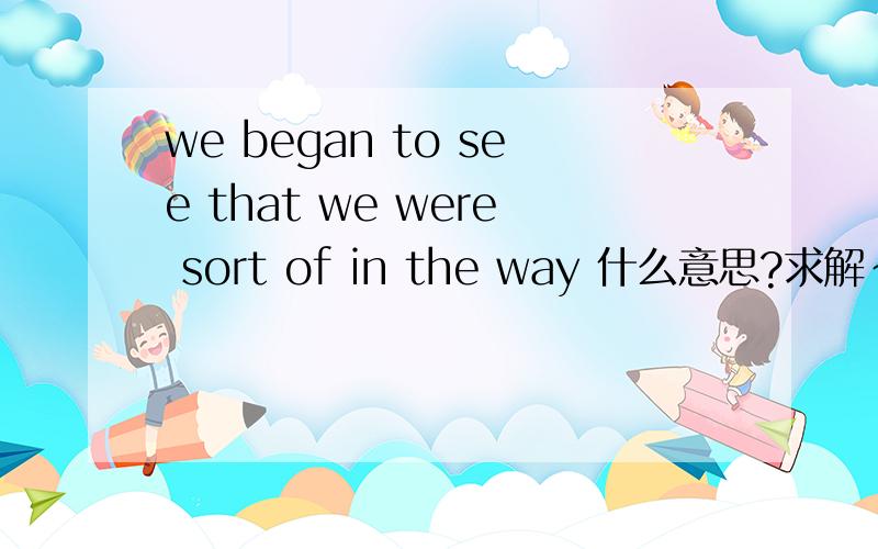 we began to see that we were sort of in the way 什么意思?求解~~~~