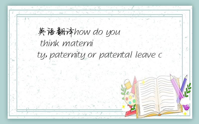 英语翻译how do you think maternity,paternity or patental leave c