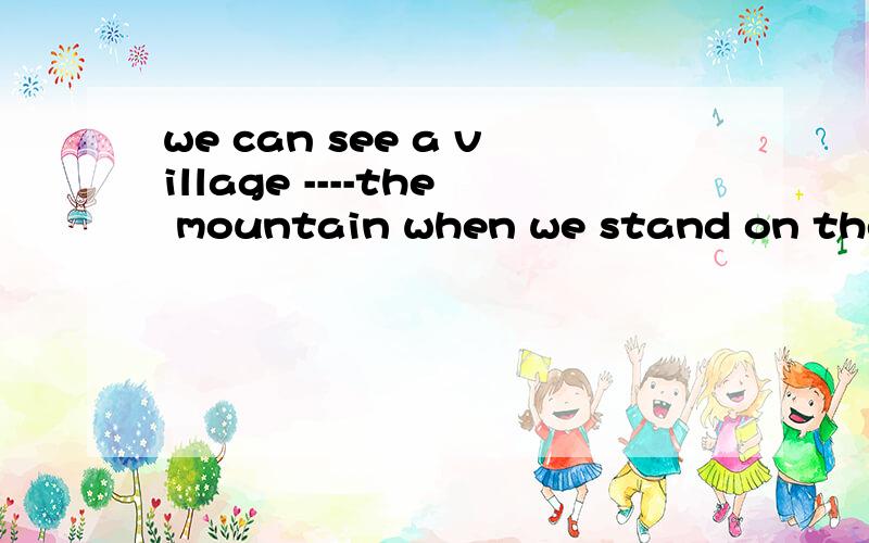 we can see a village ----the mountain when we stand on the t