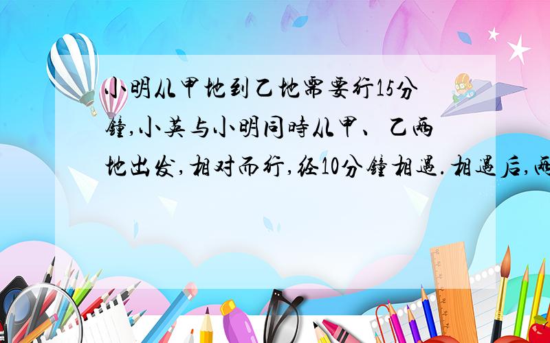 小明从甲地到乙地需要行15分钟,小英与小明同时从甲、乙两地出发,相对而行,经10分钟相遇.相遇后,两人各自继续前行,当小