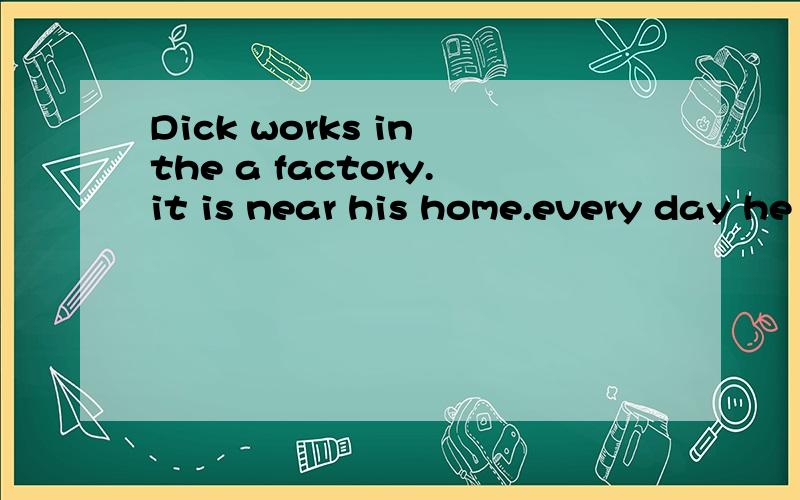 Dick works in the a factory.it is near his home.every day he