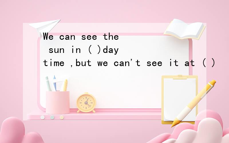 We can see the sun in ( )daytime ,but we can't see it at ( )