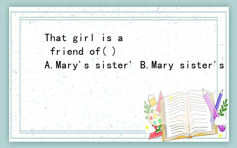 That girl is a friend of( ) A.Mary's sister' B.Mary sister's