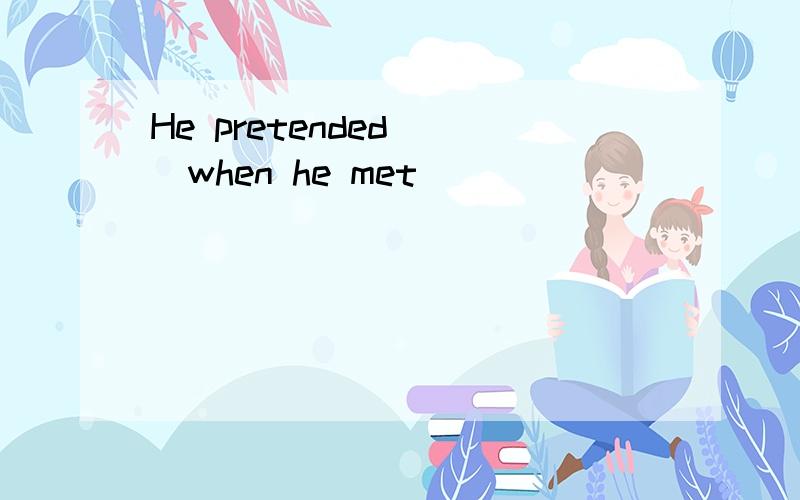 He pretended___when he met