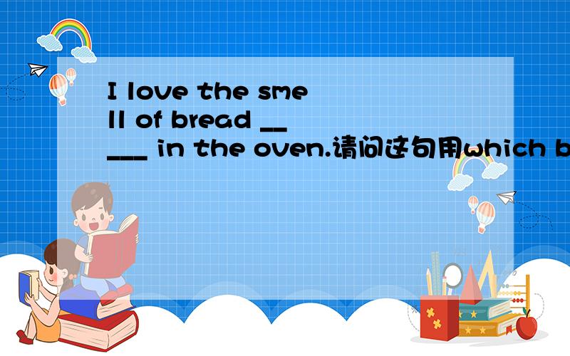 I love the smell of bread _____ in the oven.请问这句用which bake