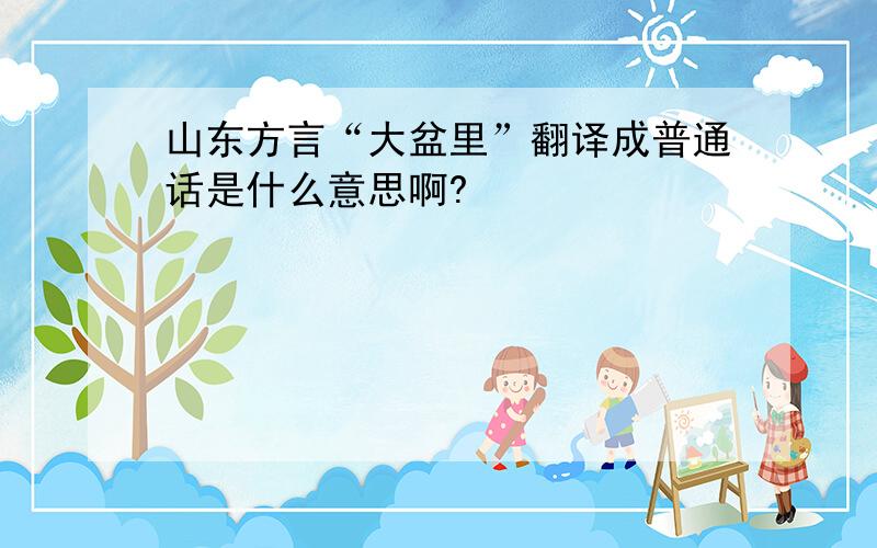 山东方言“大盆里”翻译成普通话是什么意思啊?