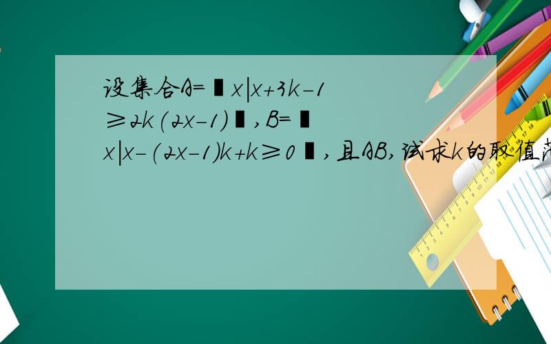 设集合A=﹛x|x+3k-1≥2k(2x-1)﹜,B=﹛x|x-(2x-1)k+k≥0﹜,且AB,试求k的取值范围