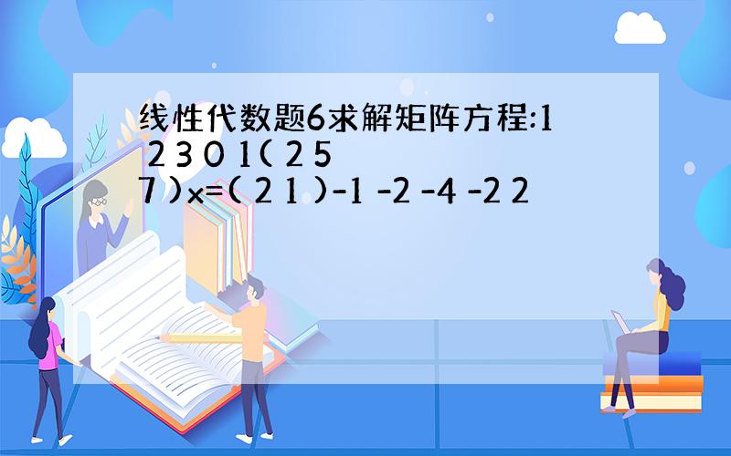 线性代数题6求解矩阵方程:1 2 3 0 1( 2 5 7 )x=( 2 1 )-1 -2 -4 -2 2