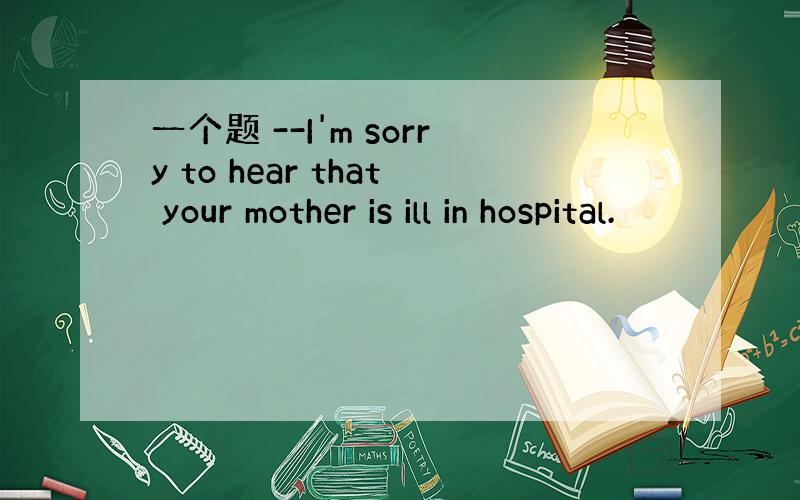 一个题 --I'm sorry to hear that your mother is ill in hospital.