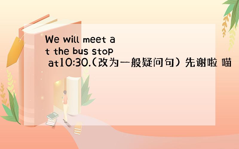 We will meet at the bus stop at10:30.(改为一般疑问句) 先谢啦 喵