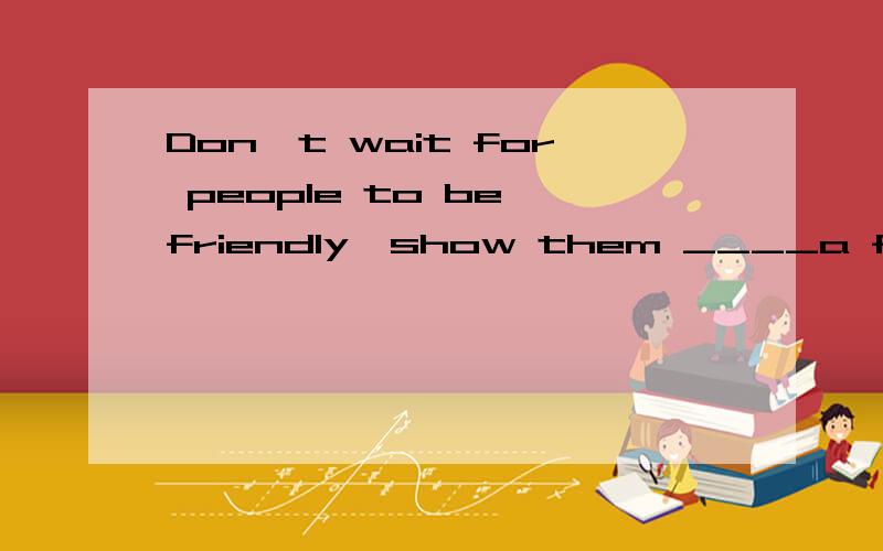 Don't wait for people to be friendly,show them ____a friendl