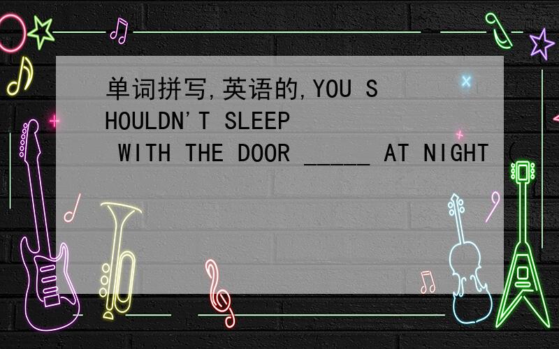 单词拼写,英语的,YOU SHOULDN'T SLEEP WITH THE DOOR _____ AT NIGHT (