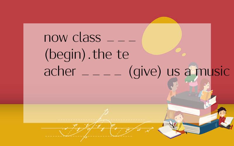 now class ___ (begin).the teacher ____ (give) us a music cla