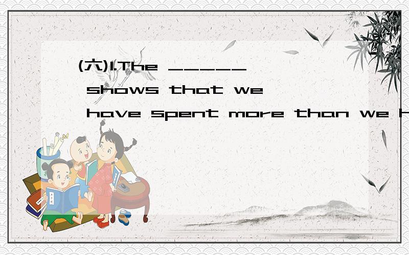 (六)1.The _____ shows that we have spent more than we have re