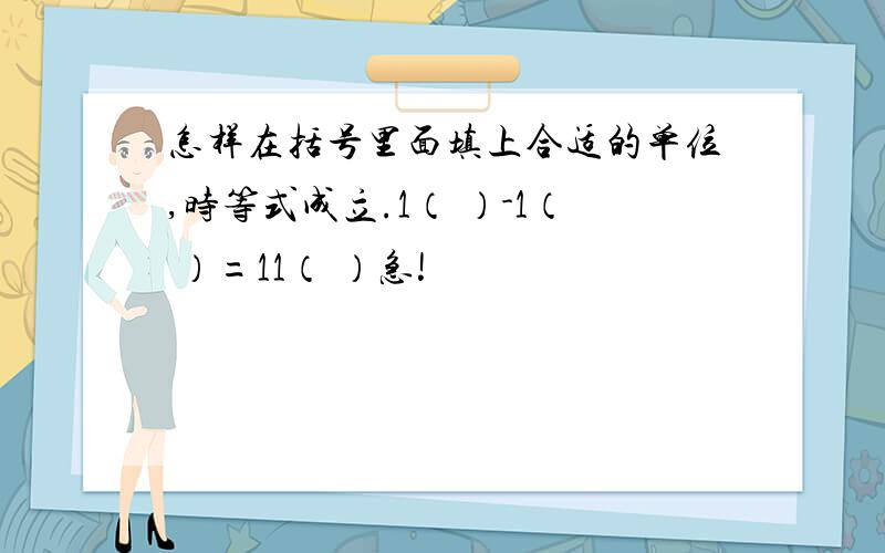 怎样在括号里面填上合适的单位,时等式成立.1（ ）-1（ ）=11（ ）急!