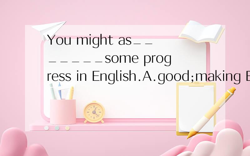 You might as_______some progress in English.A.good;making B.
