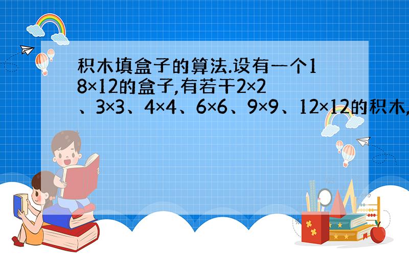 积木填盒子的算法.设有一个18×12的盒子,有若干2×2、3×3、4×4、6×6、9×9、12×12的积木,要把积木放到