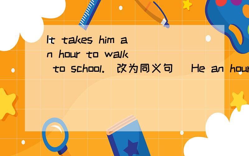 It takes him an hour to walk to school.(改为同义句) He an hour to
