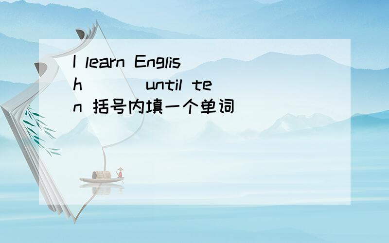 I learn English ( ) until ten 括号内填一个单词