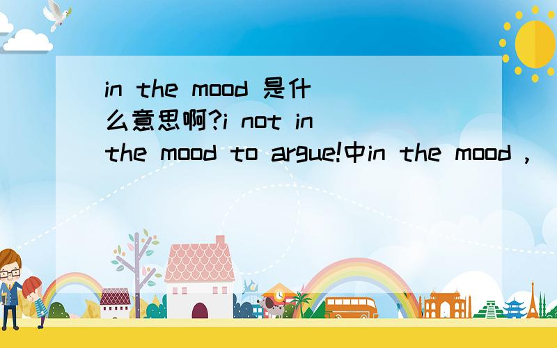 in the mood 是什么意思啊?i not in the mood to argue!中in the mood ,